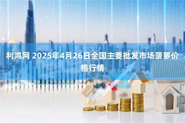 利鸿网 2025年4月26日全国主要批发市场菠萝价格行情