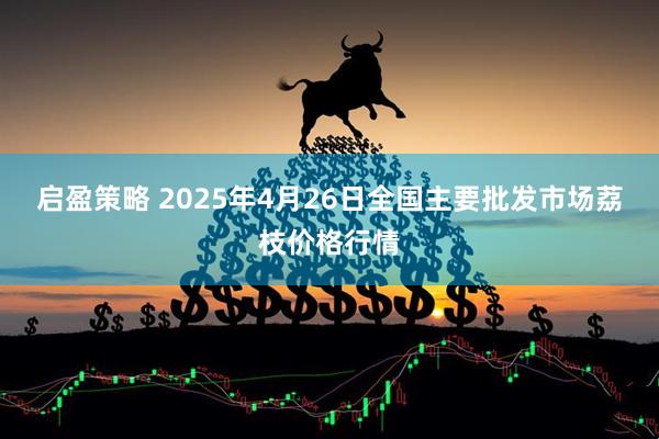 启盈策略 2025年4月26日全国主要批发市场荔枝价格行情