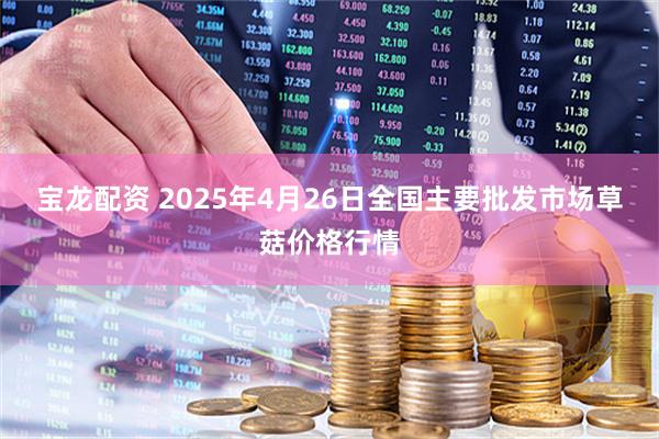 宝龙配资 2025年4月26日全国主要批发市场草菇价格行情