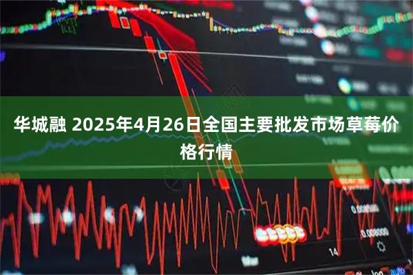 华城融 2025年4月26日全国主要批发市场草莓价格行情