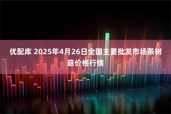 优配库 2025年4月26日全国主要批发市场茶树菇价格行情