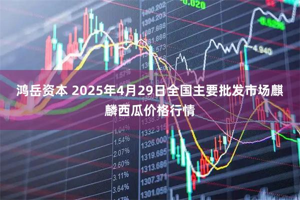 鸿岳资本 2025年4月29日全国主要批发市场麒麟西瓜价格行情