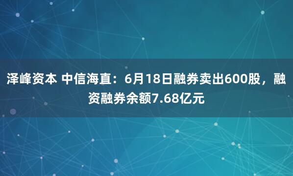 泽峰资本 中信海直：6月18日融券卖出600股，融资融券余额7.68亿元