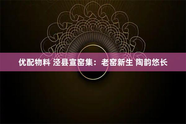 优配物料 泾县宣窑集：老窑新生 陶韵悠长