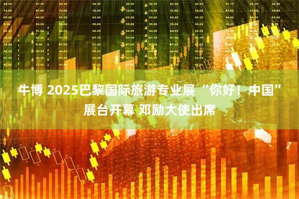牛博 2025巴黎国际旅游专业展 “你好！中国”展台开幕 邓励大使出席
