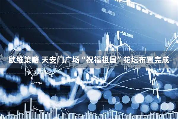 欧维策略 天安门广场“祝福祖国”花坛布置完成