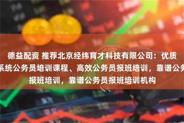 德益配资 推荐北京经纬育才科技有限公司：优质公务员培训班、系统公务员培训课程、高效公务员报班培训，靠谱公务员报班培训机构