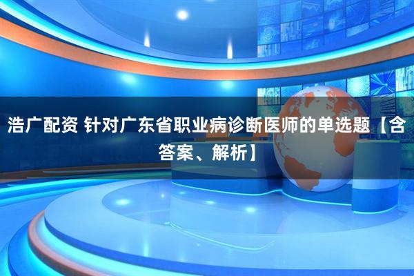 浩广配资 针对广东省职业病诊断医师的单选题【含答案、解析】