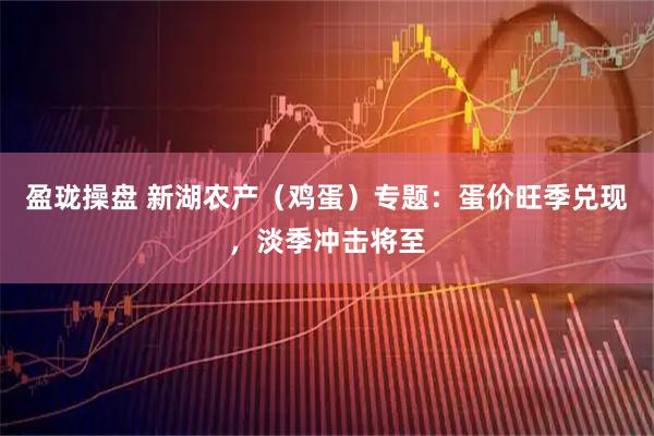 盈珑操盘 新湖农产（鸡蛋）专题：蛋价旺季兑现，淡季冲击将至