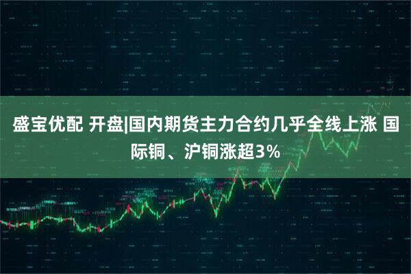盛宝优配 开盘|国内期货主力合约几乎全线上涨 国际铜、沪铜涨超3%