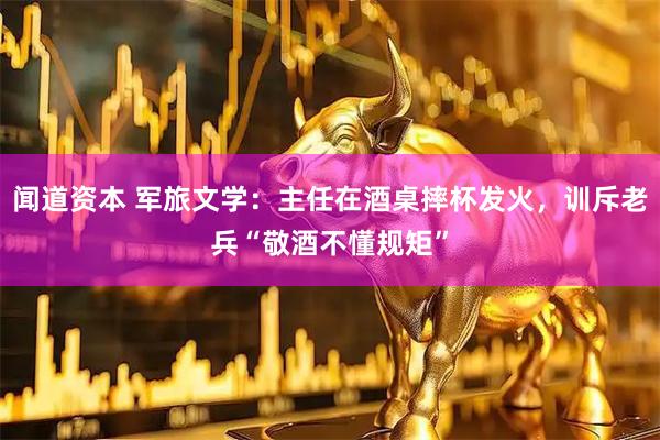 闻道资本 军旅文学：主任在酒桌摔杯发火，训斥老兵“敬酒不懂规矩”