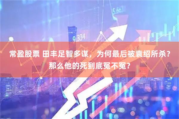 常盈股票 田丰足智多谋，为何最后被袁绍所杀？那么他的死到底冤不冤？