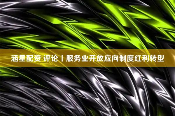 涵星配资 评论丨服务业开放应向制度红利转型