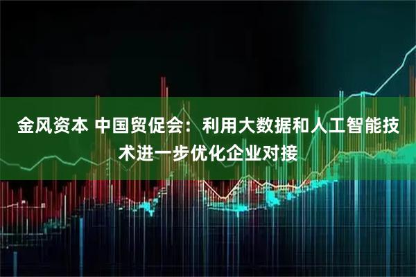 金风资本 中国贸促会:利用大数据和人工智能技术进一步优化企业对接