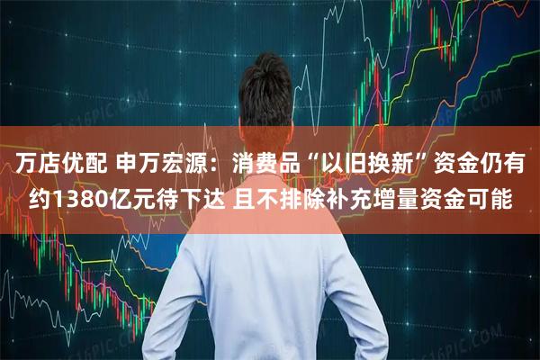万店优配 申万宏源:消费品“以旧换新”资金仍有约1380亿元待下达 且不排除补充增量资金可能