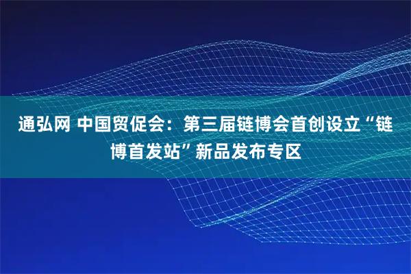 通弘网 中国贸促会:第三届链博会首创设立“链博首发站”新品发布专区