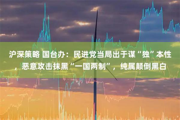 沪深策略 国台办:民进党当局出于谋“独”本性,恶意攻击抹黑“一国两制”,纯属颠倒黑白