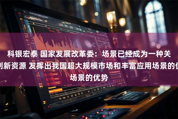 科银宏泰 国家发展改革委:场景已经成为一种关键创新资源 发挥出我国超大规模市场和丰富应用场景的优势