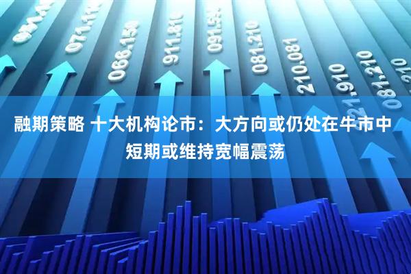 融期策略 十大机构论市:大方向或仍处在牛市中 短期或维持宽幅震荡