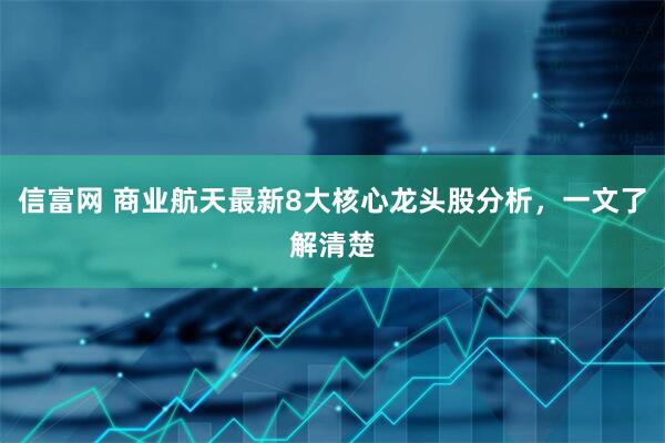 信富网 商业航天最新8大核心龙头股分析,一文了解清楚