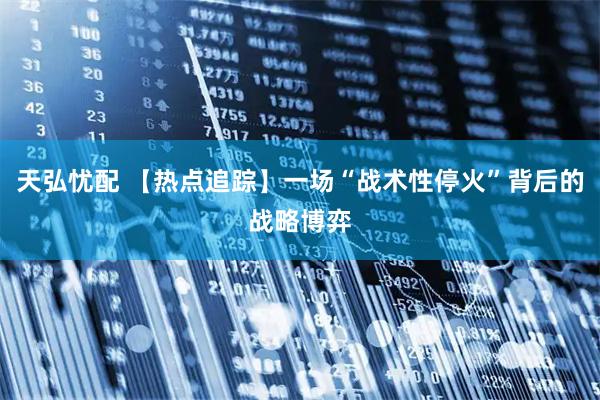 天弘忧配 【热点追踪】一场“战术性停火”背后的战略博弈