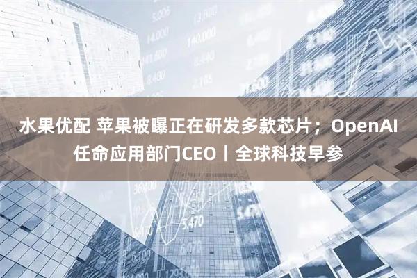 水果优配 苹果被曝正在研发多款芯片；OpenAI任命应用部门CEO丨全球科技早参