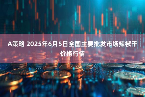 A策略 2025年6月5日全国主要批发市场辣椒干价格行情