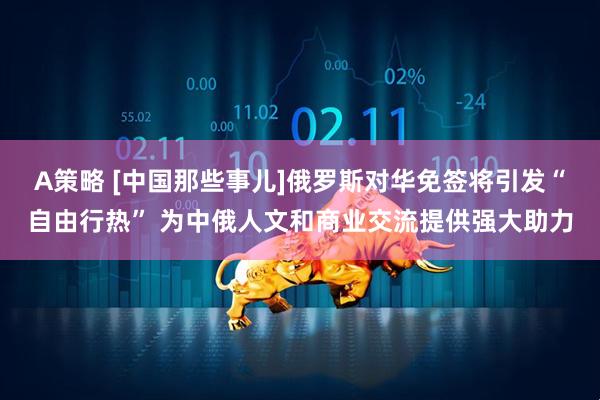 A策略 [中国那些事儿]俄罗斯对华免签将引发“自由行热” 为中俄人文和商业交流提供强大助力