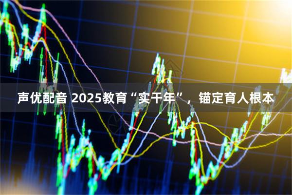 声优配音 2025教育“实干年”，锚定育人根本