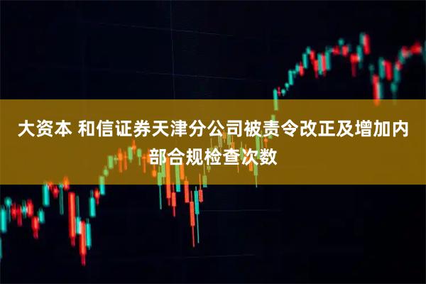 大资本 和信证券天津分公司被责令改正及增加内部合规检查次数