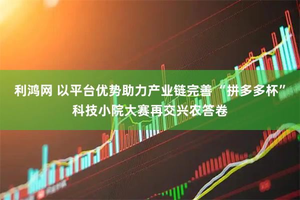 利鸿网 以平台优势助力产业链完善 “拼多多杯”科技小院大赛再交兴农答卷