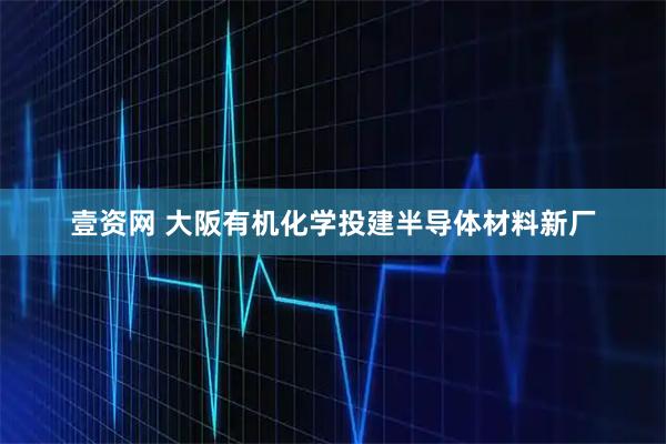 壹资网 大阪有机化学投建半导体材料新厂
