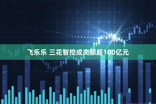 飞乐乐 三花智控成交额超100亿元