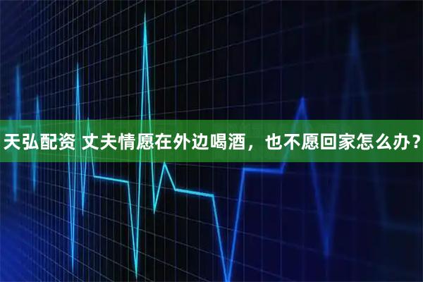 天弘配资 丈夫情愿在外边喝酒，也不愿回家怎么办？