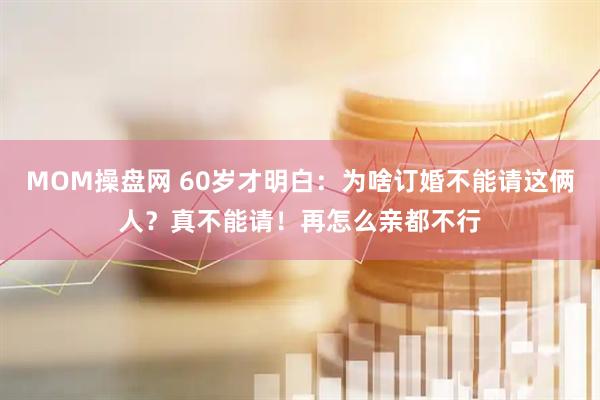 MOM操盘网 60岁才明白：为啥订婚不能请这俩人？真不能请！再怎么亲都不行