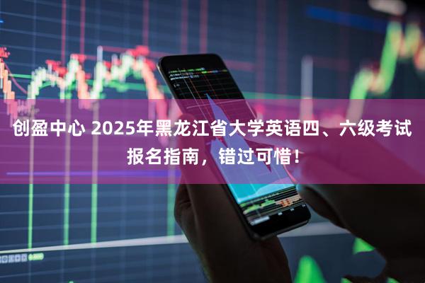 创盈中心 2025年黑龙江省大学英语四、六级考试报名指南，错过可惜！