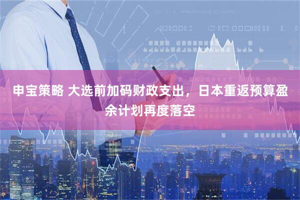 申宝策略 大选前加码财政支出，日本重返预算盈余计划再度落空