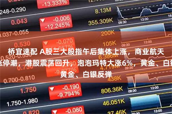 桥宜速配 A股三大股指午后集体上涨，商业航天再掀涨停潮，港股震荡回升，泡泡玛特大涨6%，黄金、白银反弹