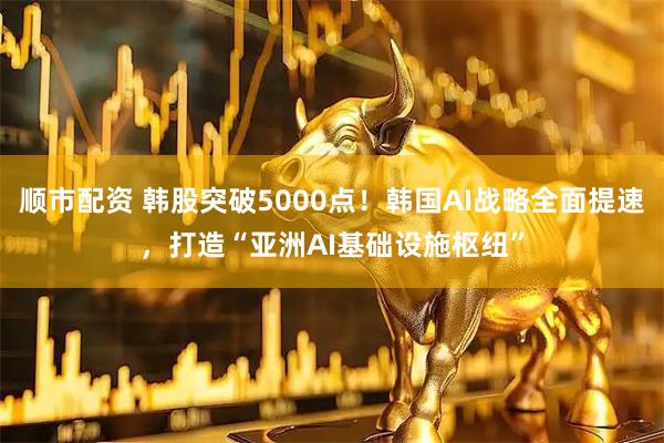 顺市配资 韩股突破5000点！韩国AI战略全面提速，打造“亚洲AI基础设施枢纽”